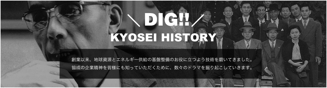 DIG!! KYOSEI HISTORY 創業以来、地球資源とエネルギー供給の基盤整備のお役に立つよう技術を磨いてきました。協成の企業精神を皆様にも知っていただくために、数々のドラマを掘り起こしていきます。